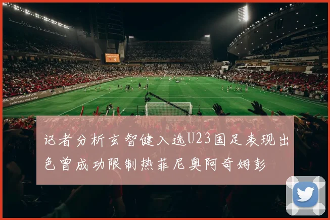 记者分析玄智健入选U23国足表现出色曾成功限制热菲尼奥阿奇姆彭