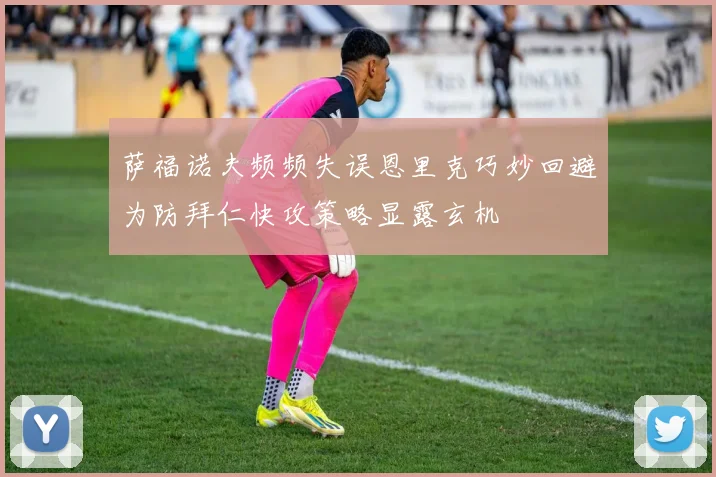 萨福诺夫频频失误恩里克巧妙回避为防拜仁快攻策略显露玄机