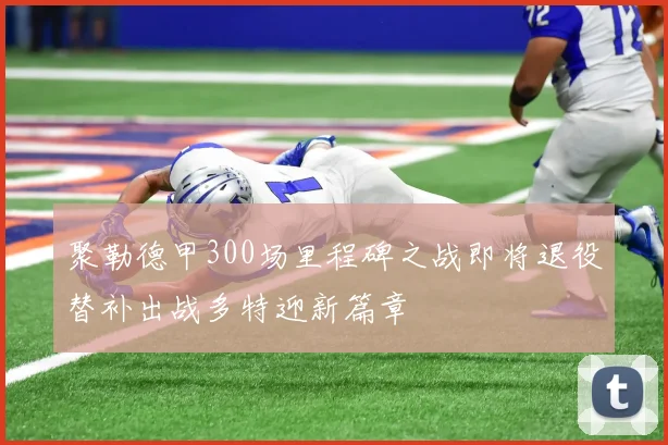 聚勒德甲300场里程碑之战即将退役替补出战多特迎新篇章