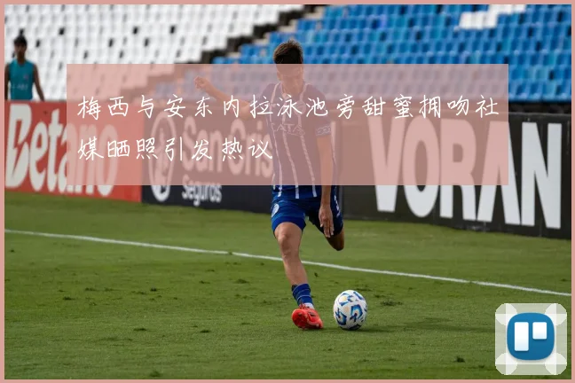 梅西与安东内拉泳池旁甜蜜拥吻社媒晒照引发热议