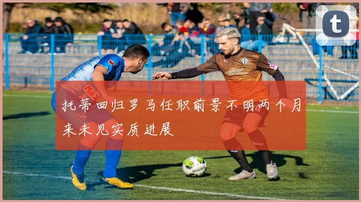托蒂回归罗马任职前景不明两个月来未见实质进展
