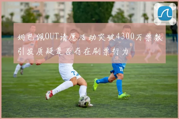姆巴佩OUT请愿活动突破4300万票数引发质疑是否存在刷票行为
