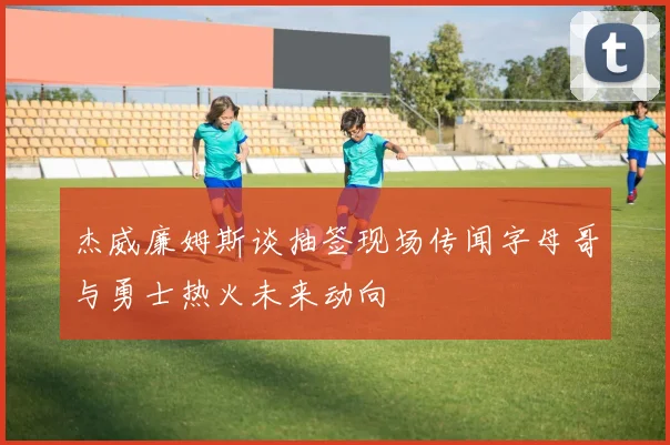 杰威廉姆斯谈抽签现场传闻字母哥与勇士热火未来动向