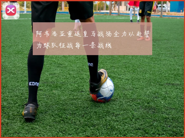 阿韦洛亚重返皇马战场全力以赴誓为球队征战每一条战线