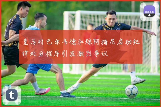 皇马对巴尔韦德和琼阿梅尼启动纪律处分程序引发激烈争议