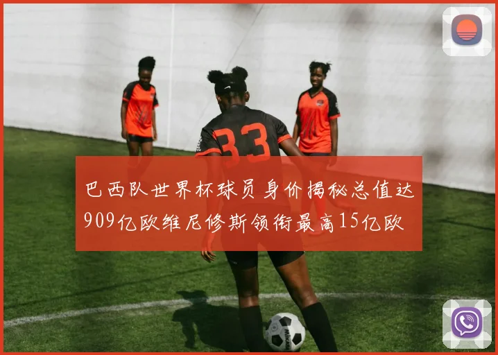 巴西队世界杯球员身价揭秘总值达909亿欧维尼修斯领衔最高15亿欧