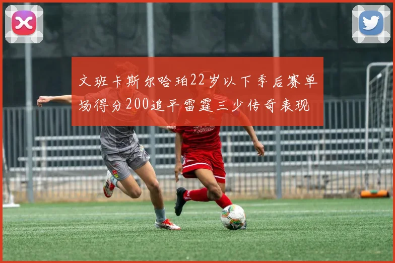 文班卡斯尔哈珀22岁以下季后赛单场得分200追平雷霆三少传奇表现