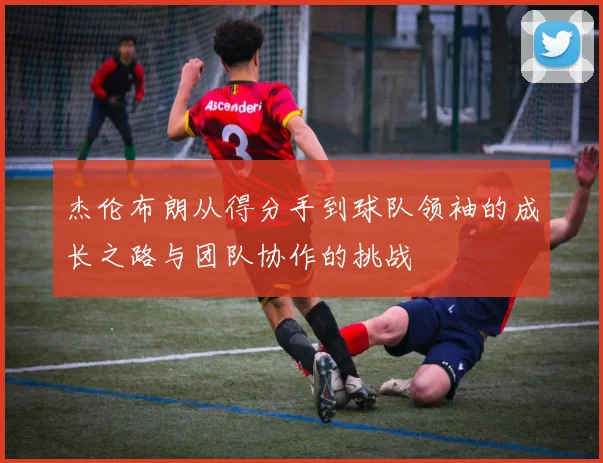 杰伦布朗从得分手到球队领袖的成长之路与团队协作的挑战