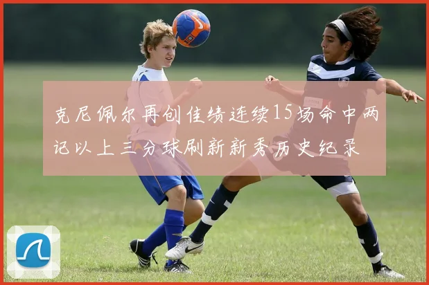 克尼佩尔再创佳绩连续15场命中两记以上三分球刷新新秀历史纪录