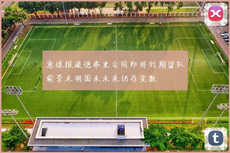 意媒报道德弗里合同即将到期留队前景未明国米未来仍存变数