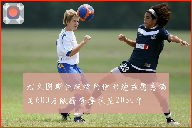 尤文图斯积极续约伊尔迪兹愿意满足600万欧薪资要求至2030年